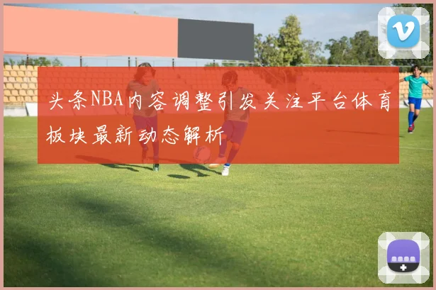 头条NBA内容调整引发关注平台体育板块最新动态解析