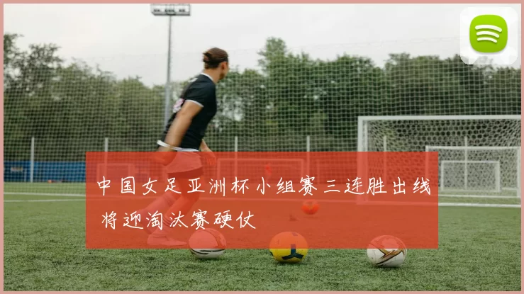 中国女足亚洲杯小组赛三连胜出线 将迎淘汰赛硬仗